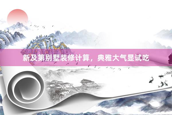 新及第别墅装修计算，典雅大气显试吃