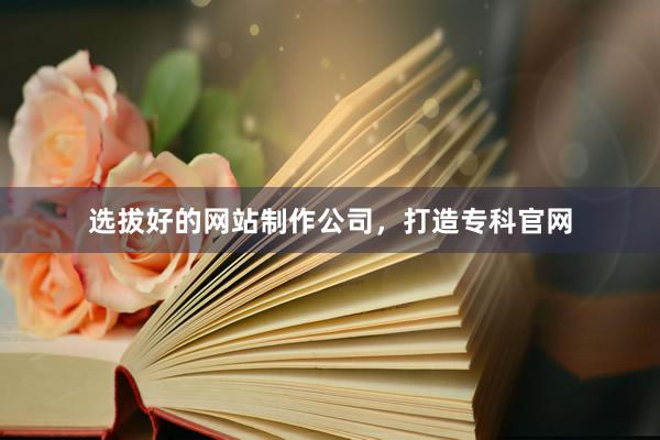 选拔好的网站制作公司，打造专科官网