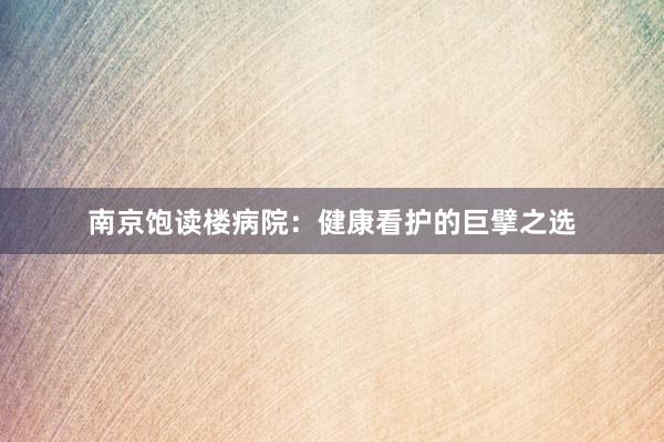 南京饱读楼病院：健康看护的巨擘之选