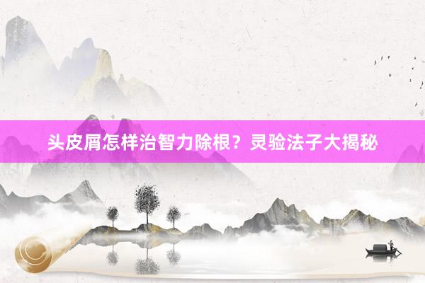 头皮屑怎样治智力除根？灵验法子大揭秘